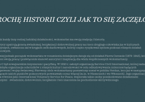 Biały napis na szarym tle: TROCHĘ HISTORII CZYLI JAK TO SIĘ ZACZĘŁO Tak jak każdy inny rodzaj ludzkiej działalności, wolontariat ma swoją tradycję i historię. Historycy upatrują genezę świadomej, bezpłatnej i dobrowolnej pracy na rzecz drugiego człowieka już w kulturach starożytnych, zwłaszcza zaś w kręgach osób duchownych, którzy często ryzykowali życiem podczas różnych działań pomocowych. Niemniej jednak początek wolontariatu w rozumieniu dzisiejszym datuje się od działań Pierra Ceresole (1879–1945), który poprzez swoją pracę i poświęcenie stanowi autorytet i inspirację dla wielu współczesnych wolontariuszy. Pierre C był szwajcarskim inżynierem i pacyfistą. W 1920 r. założył organizację Service Civil International, której zadaniem eresolebyła organizacja ochotników z różnych kultur i narodowości w celu odbudowywania zniszczeń będących następstwem I wojny światowej. Pierwszy obóz wolontariuszy postawiony został w pobliżu Verdun, lecz już w następnych miesiącach takich punktów pomocowych powstawało coraz więcej (m.in. w Niemczech i we Włoszech). Jego organizacja, zwana również jako International Voluntary Service for Peace, wspierała także osoby poszkodowane działaniami wojennymi – świadomie, dobrowolnie, bezpłatnie i bez znaczenia na pochodzenie skrzywdzonego.