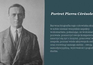 Biały napis na szarym tle: Portret Pierra Cérésole. Barwna biografia tego człowieka skupia w sobie niemal wszystkie aspekty wolontariatu, pokazując, że wolontariat pozwala poszerzyć swoje kompetencje, nauczyć się żyć z innymi, pracować w zespole, poznać wiele aktywnych osób oraz rozwinąć samego siebie – swoją samodyscyplinę, wytrwałość i pogodę ducha. Obok napisu zdjęcie, na którym widać czarnobiały portret Pierra Cérésole ubranego w białą koszulę, ciemny krawat i garnitur.