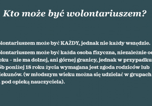 Biały napis na szarym tle: Kto może być wolontariuszem? Wolontariuszem może być KAŻDY, jednak nie każdy wszędzie. Wolontariuszem może być każda osoba fizyczna, niezależnie od: wieku – nie ma dolnej, ani górnej granicy, jednak w przypadku osób poniżej 18 roku życia wymagana jest zgoda rodziców lub opiekunów. (w młodszym wieku można się udzielać w grupach np. pod opieką nauczyciela).