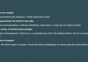 Biały napis na szarym tle: Stale się rozwijać Staraj się wiedzieć jak najwięcej o Twojej organizacji i pracy. Nie sprzeciwiać się kontroli nad sobą Będziesz pracował lepiej i z większą satysfakcją, wykonując to, czego się od Ciebie oczekuje. Być osobą, na której można polegać Praca jest zobowiązaniem. Wykonuj to, co zgodziłeś się zrobić. Nie składaj obietnic, których nie jesteś w stanie spełnić. Działać w zespole Znajdź dla siebie miejsce w grupie. Postać samotnika działającego na własną rękę jest mało skuteczna.